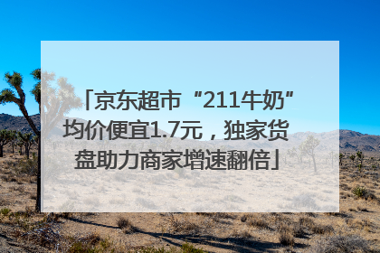 京东超市“211牛奶”均价便宜1.7元，独家货盘助力商家增速翻倍