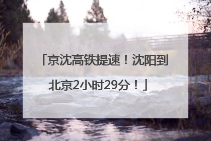 京沈高铁提速！沈阳到北京2小时29分！