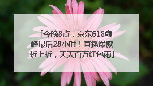 今晚8点，京东618巅峰最后28小时！直播爆款折上折，天天百万红包雨