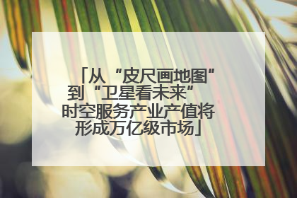 从“皮尺画地图”到“卫星看未来” 时空服务产业产值将形成万亿级市场