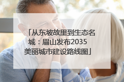 从东坡故里到生态名城：眉山发布2035美丽城市建设路线图