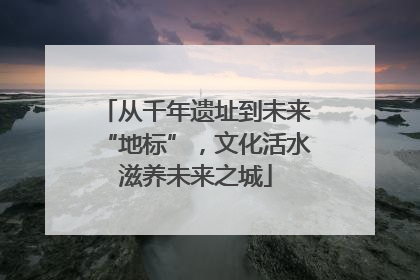 从千年遗址到未来“地标”，文化活水滋养未来之城