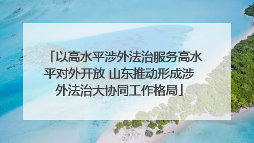 以高水平涉外法治服务高水平对外开放 山东推动形成涉外法治大协同工作格局