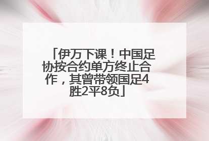 伊万下课！中国足协按合约单方终止合作，其曾带领国足4胜2平8负