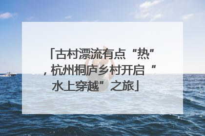 古村漂流有点“热”，杭州桐庐乡村开启“水上穿越”之旅