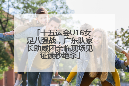 十五运会U16女足八强战，广东队家长助威团亲临现场见证读秒绝杀