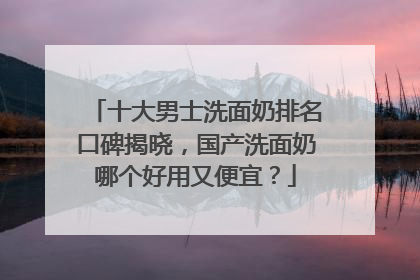 十大男士洗面奶排名口碑揭晓，国产洗面奶哪个好用又便宜？
