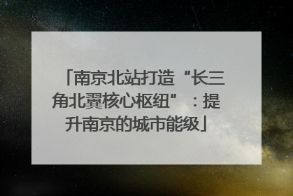 南京北站打造“长三角北翼核心枢纽”：提升南京的城市能级