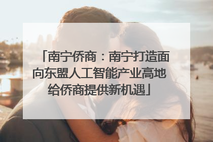 南宁侨商：南宁打造面向东盟人工智能产业高地给侨商提供新机遇