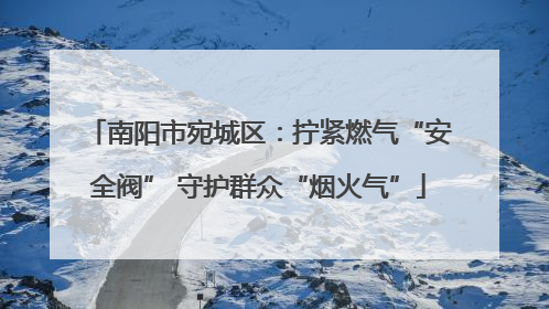 南阳市宛城区：拧紧燃气“安全阀” 守护群众“烟火气”