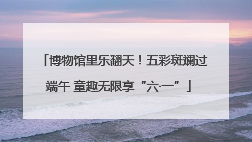 博物馆里乐翻天！五彩斑斓过端午 童趣无限享“六·一”