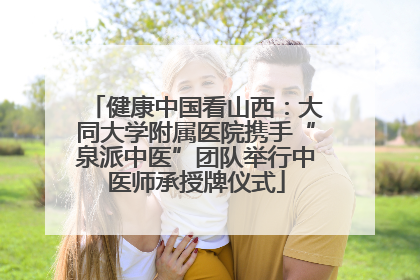 健康中国看山西：大同大学附属医院携手“泉派中医”团队举行中医师承授牌仪式