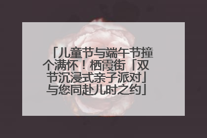 儿童节与端午节撞个满怀！栖霞街「双节沉浸式亲子派对」与您同赴儿时之约
