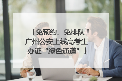 免预约、免排队！广州公安上线高考生办证“绿色通道”