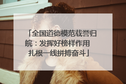 全国道德模范载誉归皖：发挥好榜样作用 扎根一线拼搏奋斗