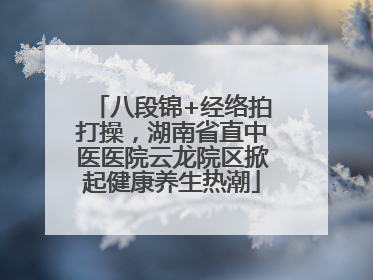 八段锦+经络拍打操，湖南省直中医医院云龙院区掀起健康养生热潮