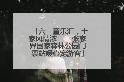 六一童乐汇，土家风情浓——张家界国家森林公园门票站暖心宠游客
