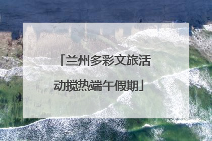 兰州多彩文旅活动搅热端午假期