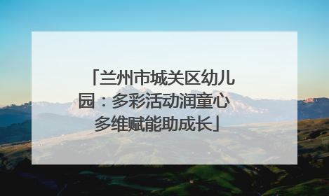 兰州市城关区幼儿园：多彩活动润童心 多维赋能助成长