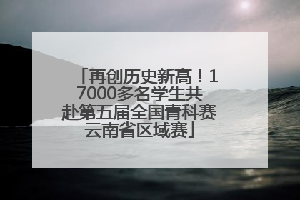 再创历史新高！17000多名学生共赴第五届全国青科赛云南省区域赛