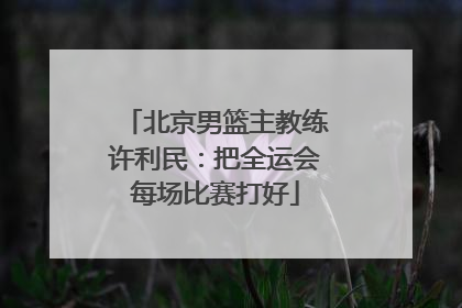 北京男篮主教练许利民：把全运会每场比赛打好