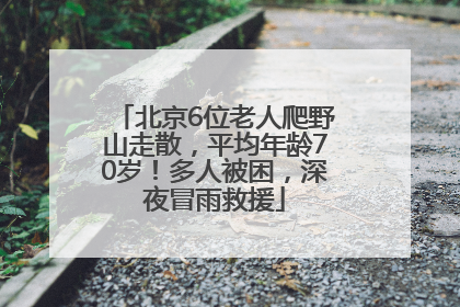 北京6位老人爬野山走散，平均年龄70岁！多人被困，深夜冒雨救援