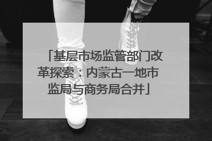 基层市场监管部门改革探索：内蒙古一地市监局与商务局合并