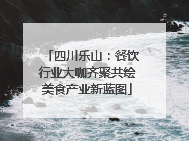 四川乐山：餐饮行业大咖齐聚共绘美食产业新蓝图