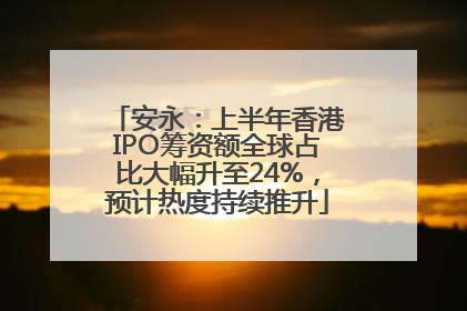 安永：上半年香港IPO筹资额全球占比大幅升至24%，预计热度持续推升