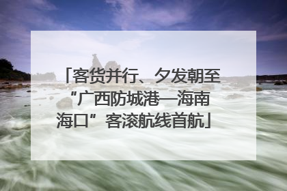 客货并行、夕发朝至 “广西防城港—海南海口”客滚航线首航