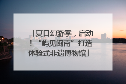 夏日幻游季，启动！“屿见闽南”打造体验式非遗博物馆