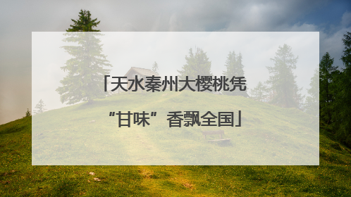 天水秦州大樱桃凭“甘味”香飘全国