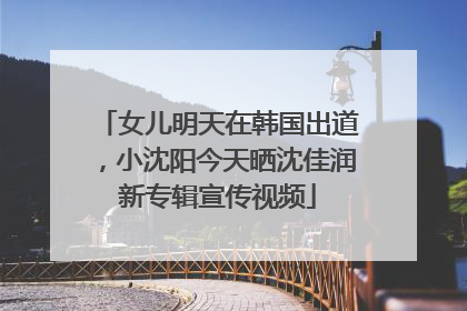 女儿明天在韩国出道，小沈阳今天晒沈佳润新专辑宣传视频