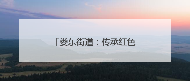 娄东街道：传承红色基因，赓续红色血脉