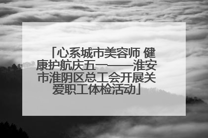 心系城市美容师 健康护航庆五一——淮安市淮阴区总工会开展关爱职工体检活动