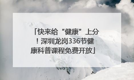 快来给“健康”上分！深圳龙岗336节健康科普课程免费开放