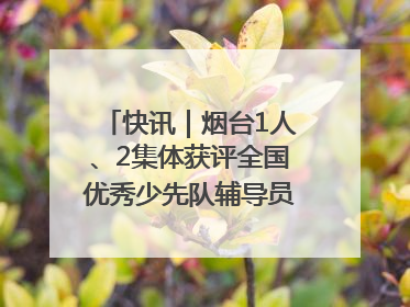 快讯｜烟台1人、2集体获评全国优秀少先队辅导员、集体荣誉称号