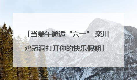 当端午邂逅“六一” 栾川鸡冠洞打开你的快乐假期