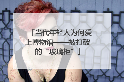 当代年轻人为何爱上博物馆——被打破的“玻璃柜”