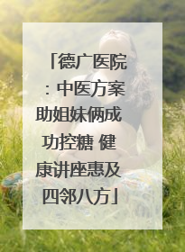 德广医院：中医方案助姐妹俩成功控糖 健康讲座惠及四邻八方