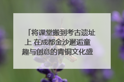 将课堂搬到考古遗址上 在成都金沙邂逅童趣与创意的青铜文化盛宴｜文化中国行