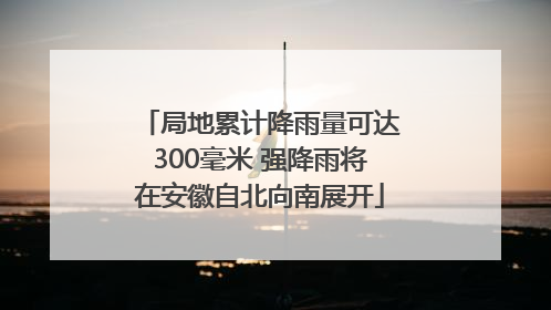 局地累计降雨量可达300毫米 强降雨将在安徽自北向南展开