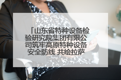 山东省特种设备检验研究院集团有限公司筑牢高原特种设备安全防线 共绘拉萨美好生活画卷