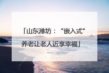 山东潍坊：“嵌入式”养老让老人近享幸福