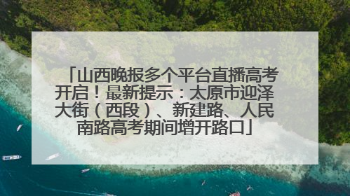 山西晚报多个平台直播高考开启！最新提示：太原市迎泽大街（西段）、新建路、人民南路高考期间增开路口