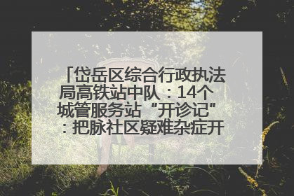 岱岳区综合行政执法局高铁站中队：14个城管服务站“开诊记”：把脉社区疑难杂症开出治理良方