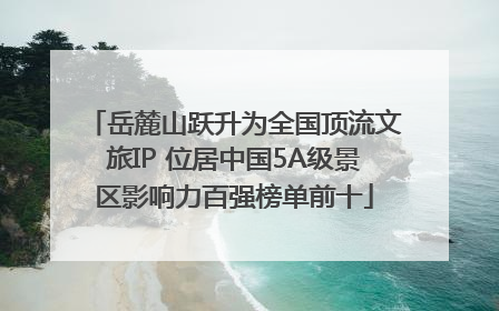 岳麓山跃升为全国顶流文旅IP 位居中国5A级景区影响力百强榜单前十