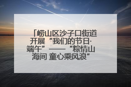 崂山区沙子口街道开展“我们的节日·端午”——“粽情山海间 童心乘风浪”文明实践活动
