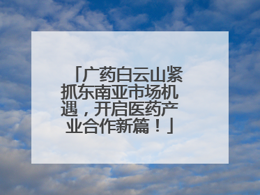 广药白云山紧抓东南亚市场机遇，开启医药产业合作新篇！