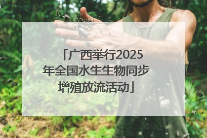 广西举行2025年全国水生生物同步增殖放流活动